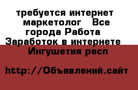 требуется интернет- маркетолог - Все города Работа » Заработок в интернете   . Ингушетия респ.